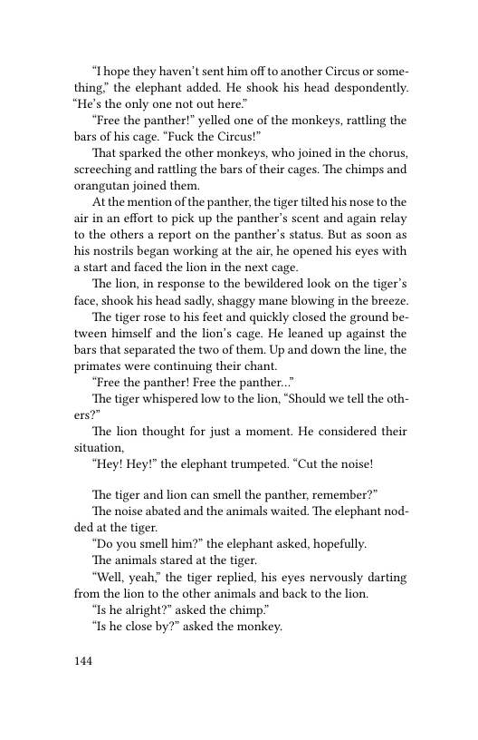 “Ihope they haven’t sent him off to another Circus or some- thing” the elephant added. He shook his head despondently. “He’s the only one not out here”  “Free the panther!” yelled one of the monkeys, rattling the bars of his cage. “Fuck the Cireus!”  ‘That sparked the other monkeys, who joined in the chorus, screeching and rattling the bars of their cages. The chimps and orangutan joined them.  At the mention of the panther, the tiger tilted his nose to the air in an effort to pick up the panther’s scent and again relay to the others a report on the panthers status. But as soon as his nostrils began working at the air, he opened his eyes with astart and faced the lion in the next cage.  ‘The lion, in response to the bewildered look on the tiger’s face, shook his head sadly, shaggy mane blowing in the breeze.  ‘The tiger rose to his feet and quickly closed the ground be- tween himself and the lion’s cage. He leaned up against the bars that separated the two of them. Up and down the line, the primates were continuing their chant  “Free the panther! Free the panther..”  ‘The tiger whispered low to the lion, “Should we tell the oth- ers?”  ‘The lion thought for just a moment. He considered their situation,  “Hey! Hey!" the elephant trumpeted. “Cut the noise!  “The tiger and lion can smell the panther, remember?”  ‘The noise abated and the animals waited. The elephant nod- ded at the tiger.  “Do you smell him?” the elephant asked, hopefully.  ‘The animals stared at the tiger.  “Well, yeah; the tiger replied, his eyes nervously darting from the lion to the other animals and back to the lion.  “Is he alright?” asked the chimp”  “Is he close by?" asked the monkey.  144 